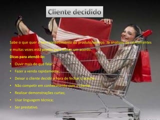 Sabe o que quer e tem conhecimento do produto/serviço. Já analisou os concorrentes
e muitas vezes está pronto para fechar um acordo.
Dicas para atendê-lo:
• Ouvir mais do que falar;
• Fazer a venda rapidamente;
• Deixar o cliente decidir a hora de fechar o acordo;
• Não competir em conhecimento com o cliente;
• Realizar demonstrações curtas;
• Usar linguagem técnica;
• Ser prestativo.
 