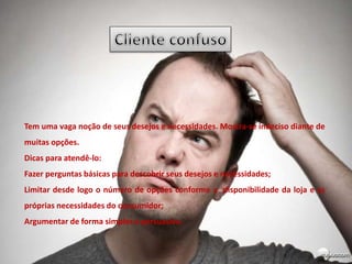 Tem uma vaga noção de seus desejos e necessidades. Mostra-se indeciso diante de
muitas opções.
Dicas para atendê-lo:
Fazer perguntas básicas para descobrir seus desejos e necessidades;
Limitar desde logo o número de opções conforme a disponibilidade da loja e as
próprias necessidades do consumidor;
Argumentar de forma simples e persuasiva.
 