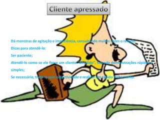 Dá monstras de agitação e impaciência, consultando muitas vezes o relógio.
Dicas para atendê-lo:
Ser paciente;
Atendê-lo como se ele fosse um cliente “decidido”, fazendo demonstrações rápidas e
simples;
Se necessário, trata-lo com objectividade e realizar um rápido fechamento.
 