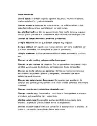 Tipos de clientes
Cliente actual: se dividen según su vigencia, frecuencia, volumen de compra,
nivel de satisfacción y grado de influencia.
Clientes activos e inactivos: los activos son los que en la actualidad todavía
están haciendo compras o que lo hicieron por poco tiempo.
Los clientes inactivos: Son las que compraron hace mucho tiempo y se puede
deducir que se pasaron a la competencia, están insatisfechos con el producto
Clientes de compra frecuente, promedio y ocasional:
Compra frecuente: son los que realizan compras muy seguidas
Compra habitual: son aquellos que realizan compras con cierta regularidad por
que están satisfechos con la empresa; el producto y el servicio
Compra ocasional: Son los que realizan compras debes en cuando o por única
vez
Clientes de alto, medio y bajo promedio de compras:
Clientes de alto volumen de compras: Son las que realizan compras en mayor
cantidad que el grueso de clientes su participación es de alto portecentaje
Clientes de medio volumen de compras: Son las que realizan compras que
está adentro del promedio general, por lo general, son clientes que están
satisechos con la empresa.
Clientes con bajo volumen de compras: Son aquellos que su volumen de
compras está por debajo del promedio, este tipo de clientes pertenece a la compra
ocasional.
Clientes complacidos ,satisfechos e insatisfechos:
Clientes complacidos: Son aquellos percibieron el desempeño de la empresa ,
el producto y el servicio los han sorprendido.
clientes satisfechos: Son aquellos que han percibido el desempeño de la
empresa , el producto y el servicio han sido a sus expectativas
Clientes insatisfechos: Son los que percibieron el desempeño de la empresa , el
producto o el servicio fueron debajo de sus expectativas
 