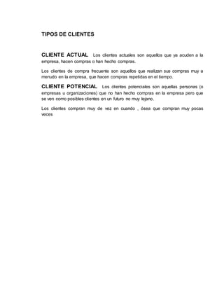 TIPOS DE CLIENTES
CLIENTE ACTUAL Los clientes actuales son aquellos que ya acuden a la
empresa, hacen compras o han hecho compras.
Los clientes de compra frecuente son aquellos que realizan sus compras muy a
menudo en la empresa, que hacen compras repetidas en el tiempo.
CLIENTE POTENCIAL Los clientes potenciales son aquellas personas (o
empresas u organizaciones) que no han hecho compras en la empresa pero que
se ven como posibles clientes en un futuro no muy lejano.
Los clientes compran muy de vez en cuando , ósea que compran muy pocas
veces
 