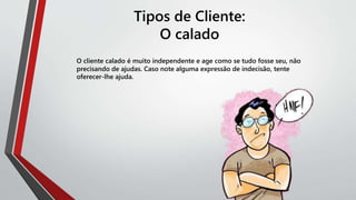 Tipos de Cliente:
O calado
O cliente calado é muito independente e age como se tudo fosse seu, não
precisando de ajudas. Caso note alguma expressão de indecisão, tente
oferecer-lhe ajuda.
 