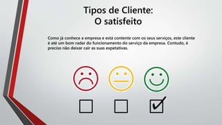 Tipos de Cliente:
O satisfeito
Como já conhece a empresa e está contente com os seus serviços, este cliente
é até um bom radar do funcionamento do serviço da empresa. Contudo, é
preciso não deixar cair as suas expetativas.
 