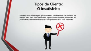 Tipos de Cliente:
O insatisfeito
O cliente mais resmungão, que nunca está contente com um produto ou
serviço. Para lidar com este cliente é preciso uma dose de paciência e de
passividade, fazendo-lhe ver que o seu problema está a ser resolvido.
 