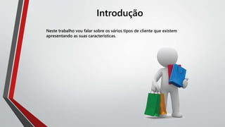 Introdução
Neste trabalho vou falar sobre os vários tipos de cliente que existem
apresentando as suas caracteristicas.
 