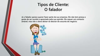Tipos de Cliente:
O falador
Já o falador parece querer fazer parte da sua empresa. Ele não tem pressa e
gosta de ser ouvido e apreciado pela sua opinião. Ele requer um contacto
amável, mas não o deve deixar-se desviar do assunto do negócio.
 