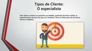 Tipos de Cliente:
O especialista
Este cliente conhece os produtos ao detalhe, podendo dominar melhor as
especificações técnicas do que um vendedor. Deve-se falar para ele de forma
técnica e objetiva.
 