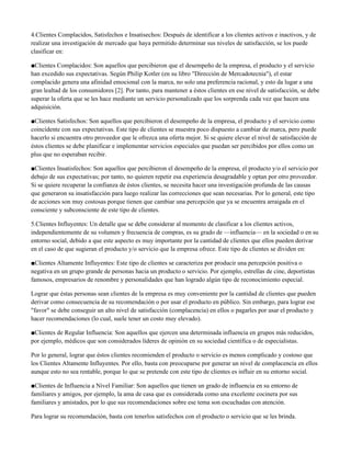 4.Clientes Complacidos, Satisfechos e Insatisechos: Después de identificar a los clientes activos e inactivos, y de
realizar una investigación de mercado que haya permitido determinar sus niveles de satisfacción, se los puede
clasificar en:

■Clientes Complacidos: Son aquellos que percibieron que el desempeño de la empresa, el producto y el servicio
han excedido sus expectativas. Según Philip Kotler (en su libro "Dirección de Mercadotecnia"), el estar
complacido genera una afinidad emocional con la marca, no solo una preferencia racional, y esto da lugar a una
gran lealtad de los consumidores [2]. Por tanto, para mantener a éstos clientes en ese nivel de satisfacción, se debe
superar la oferta que se les hace mediante un servicio personalizado que los sorprenda cada vez que hacen una
adquisición.

■Clientes Satisfechos: Son aquellos que percibieron el desempeño de la empresa, el producto y el servicio como
coincidente con sus expectativas. Este tipo de clientes se muestra poco dispuesto a cambiar de marca, pero puede
hacerlo si encuentra otro proveedor que le ofrezca una oferta mejor. Si se quiere elevar el nivel de satisfacción de
éstos clientes se debe planificar e implementar servicios especiales que puedan ser percibidos por ellos como un
plus que no esperaban recibir.

■Clientes Insatisfechos: Son aquellos que percibieron el desempeño de la empresa, el producto y/o el servicio por
debajo de sus expectativas; por tanto, no quieren repetir esa experiencia desagradable y optan por otro proveedor.
Si se quiere recuperar la confianza de éstos clientes, se necesita hacer una investigación profunda de las causas
que generaron su insatisfacción para luego realizar las correcciones que sean necesarias. Por lo general, este tipo
de acciones son muy costosas porque tienen que cambiar una percepción que ya se encuentra arraigada en el
consciente y subconsciente de este tipo de clientes.

5.Clientes Influyentes: Un detalle que se debe considerar al momento de clasificar a los clientes activos,
independientemente de su volumen y frecuencia de compras, es su grado de —influencia— en la sociedad o en su
entorno social, debido a que este aspecto es muy importante por la cantidad de clientes que ellos pueden derivar
en el caso de que sugieran el producto y/o servicio que la empresa ofrece. Este tipo de clientes se dividen en:

■Clientes Altamente Influyentes: Este tipo de clientes se caracteriza por producir una percepción positiva o
negativa en un grupo grande de personas hacia un producto o servicio. Por ejemplo, estrellas de cine, deportistas
famosos, empresarios de renombre y personalidades que han logrado algún tipo de reconocimiento especial.

Lograr que éstas personas sean clientes de la empresa es muy conveniente por la cantidad de clientes que pueden
derivar como consecuencia de su recomendación o por usar el producto en público. Sin embargo, para lograr ese
"favor" se debe conseguir un alto nivel de satisfacción (complacencia) en ellos o pagarles por usar el producto y
hacer recomendaciones (lo cual, suele tener un costo muy elevado).

■Clientes de Regular Influencia: Son aquellos que ejercen una determinada influencia en grupos más reducidos,
por ejemplo, médicos que son considerados líderes de opinión en su sociedad científica o de especialistas.

Por lo general, lograr que éstos clientes recomienden el producto o servicio es menos complicado y costoso que
los Clientes Altamente Influyentes. Por ello, basta con preocuparse por generar un nivel de complacencia en ellos
aunque esto no sea rentable, porque lo que se pretende con este tipo de clientes es influir en su entorno social.

■Clientes de Influencia a Nivel Familiar: Son aquellos que tienen un grado de influencia en su entorno de
familiares y amigos, por ejemplo, la ama de casa que es considerada como una excelente cocinera por sus
familiares y amistades, por lo que sus recomendaciones sobre ese tema son escuchadas con atención.

Para lograr su recomendación, basta con tenerlos satisfechos con el producto o servicio que se les brinda.
 