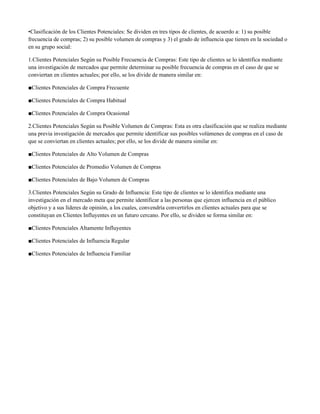 •Clasificación de los Clientes Potenciales: Se dividen en tres tipos de clientes, de acuerdo a: 1) su posible
frecuencia de compras; 2) su posible volumen de compras y 3) el grado de influencia que tienen en la sociedad o
en su grupo social:

1.Clientes Potenciales Según su Posible Frecuencia de Compras: Este tipo de clientes se lo identifica mediante
una investigación de mercados que permite determinar su posible frecuencia de compras en el caso de que se
conviertan en clientes actuales; por ello, se los divide de manera similar en:

■Clientes Potenciales de Compra Frecuente

■Clientes Potenciales de Compra Habitual

■Clientes Potenciales de Compra Ocasional

2.Clientes Potenciales Según su Posible Volumen de Compras: Esta es otra clasificación que se realiza mediante
una previa investigación de mercados que permite identificar sus posibles volúmenes de compras en el caso de
que se conviertan en clientes actuales; por ello, se los divide de manera similar en:

■Clientes Potenciales de Alto Volumen de Compras

■Clientes Potenciales de Promedio Volumen de Compras

■Clientes Potenciales de Bajo Volumen de Compras

3.Clientes Potenciales Según su Grado de Influencia: Este tipo de clientes se lo identifica mediante una
investigación en el mercado meta que permite identificar a las personas que ejercen influencia en el público
objetivo y a sus líderes de opinión, a los cuales, convendría convertirlos en clientes actuales para que se
constituyan en Clientes Influyentes en un futuro cercano. Por ello, se dividen se forma similar en:

■Clientes Potenciales Altamente Influyentes

■Clientes Potenciales de Influencia Regular

■Clientes Potenciales de Influencia Familiar
 