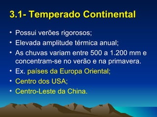 3.1- Temperado Continental
• Possui verões rigorosos;
• Elevada amplitude térmica anual;
• As chuvas variam entre 500 a 1.200 mm e
  concentram-se no verão e na primavera.
• Ex. países da Europa Oriental;
• Centro dos USA;
• Centro-Leste da China.
 