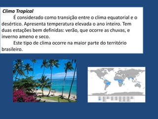 Clima Tropical
É considerado como transição entre o clima equatorial e o
desértico. Apresenta temperatura elevada o ano inteiro. Tem
duas estações bem definidas: verão, que ocorre as chuvas, e
inverno ameno e seco.
Este tipo de clima ocorre na maior parte do território
brasileiro.
 