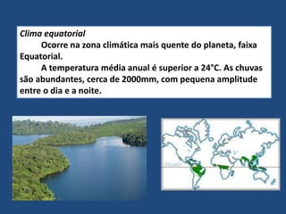 Clima equatorial
Ocorre na zona climática mais quente do planeta, faixa
Equatorial.
A temperatura média anual é superior a 24°C. As chuvas
são abundantes, cerca de 2000mm, com pequena amplitude
entre o dia e a noite.
 