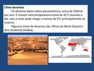 Clima desértico
Os desertos baixo índice pluviométrico, cerca de 250mm
por ano. É comum uma temperatura acima de 42°C durante o
dia, mas à noite pode chegar a menos de 0°C principalmente no
inverno.
Algumas áreas de desertos são: África do Norte (Saara) e
Ásia Ocidental (Arábia).
 