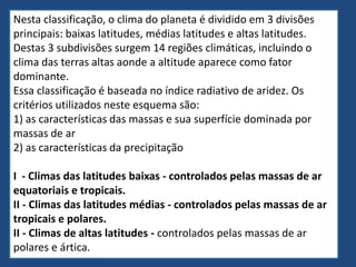Nesta classificação, o clima do planeta é dividido em 3 divisões
principais: baixas latitudes, médias latitudes e altas latitudes.
Destas 3 subdivisões surgem 14 regiões climáticas, incluindo o
clima das terras altas aonde a altitude aparece como fator
dominante.
Essa classificação é baseada no índice radiativo de aridez. Os
critérios utilizados neste esquema são:
1) as características das massas e sua superfície dominada por
massas de ar
2) as características da precipitação
I - Climas das latitudes baixas - controlados pelas massas de ar
equatoriais e tropicais.
II - Climas das latitudes médias - controlados pelas massas de ar
tropicais e polares.
II - Climas de altas latitudes - controlados pelas massas de ar
polares e ártica.
 
