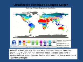 Classificação climática de Köppen-Geiger
A classificação climática de Köppen-Geiger divide os climas em 5 grandes
grupos ("A", "B", "C", "D", "E") e diversos tipos e subtipos. Cada clima é
representado por um conjunto variável de letras (com 2 ou 3 caracteres) com a
seguinte significação:
 