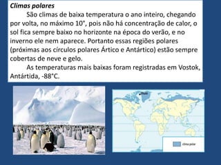 Climas polares
São climas de baixa temperatura o ano inteiro, chegando
por volta, no máximo 10°, pois não há concentração de calor, o
sol fica sempre baixo no horizonte na época do verão, e no
inverno ele nem aparece. Portanto essas regiões polares
(próximas aos círculos polares Ártico e Antártico) estão sempre
cobertas de neve e gelo.
As temperaturas mais baixas foram registradas em Vostok,
Antártida, -88°C.
 