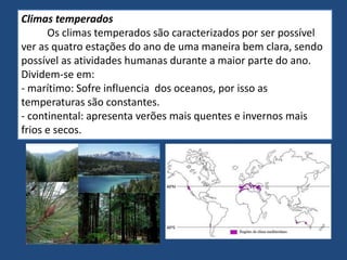 Climas temperados
Os climas temperados são caracterizados por ser possível
ver as quatro estações do ano de uma maneira bem clara, sendo
possível as atividades humanas durante a maior parte do ano.
Dividem-se em:
- marítimo: Sofre influencia dos oceanos, por isso as
temperaturas são constantes.
- continental: apresenta verões mais quentes e invernos mais
frios e secos.
 