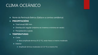 CLIMA OCEÁNICO
 Norte da Península Ibérica (Galiza e a cornixa cantábrica)
 PRECIPITACIÓNS
 Total anual: 800 mm
 Distribución regular (máximo en inverno e mínimo en verán)
 Precipitacións suaves
 TEMPERATURAS
 Costa
 Baixa amplitude térmica (9-12 ºC), verán fresco e inverno moderado
 Interior
 Amplitude térmica moderada (12-15 ºC) e inverno frío
 