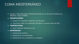 CLIMA MEDITERRÁNEO
 Ocupa a meirande parte da Península (todo ao sur da zona oceánica), as
Baleares, Ceuta e Melilla
 PRECIPITACIÓNS
 Escasas ou moderadas, irregulares e tormentosas
 Total anual: ≤ 800 mm (moderados 500-800 mm, escasas menos de 500)
 TEMPERATURAS
 Varían: latitude e distancia do mar
 DIVERSIDADE
 Mediterráneo marítimo
 Mediterráneo continentalizado
 Mediterráneo seco, subdesértico ou estepario
 