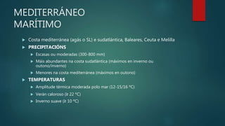 MEDITERRÁNEO
MARÍTIMO
 Costa mediterránea (agás o SL) e sudatlántica, Baleares, Ceuta e Melilla
 PRECIPITACIÓNS
 Escasas ou moderadas (300-800 mm)
 Máis abundantes na costa sudatlántica (máximos en inverno ou
outono/inverno)
 Menores na costa mediterránea (máximos en outono)
 TEMPERATURAS
 Amplitude térmica moderada polo mar (12-15/16 ºC)
 Verán caloroso (≥ 22 ºC)
 Inverno suave (≥ 10 ºC)
 