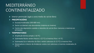 MEDITERRÁNEO
CONTINENTALIZADO
 Interior peninsular (agás a zona media do val do Ebro)
 PRECIPITACIÓNS
 Escasas/moderadas (300-800 mm)
 Sector occidental: más abundantes (máximo en inverno)
 Centro das depresións castelás e rebordos do val do Ebro: menores e máximos en
primavera
 TEMPERATURAS
 Amplitude térmica ampla (>16 ºC)
 Submeseta Norte: veráns frescos (<22 ºC) e invernos fríos (<6 ºC)
 Submeseta Sur e rebordos do Ebro: veráns calorosos (≥ 22 ºC) e invernos fríos
 Estremadura e interior de Andalucía: veráns moi calorosos e invernos moderados (6-
10 ºC)
 