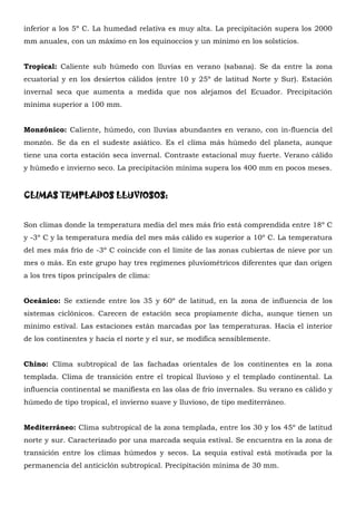 inferior a los 5º C. La humedad relativa es muy alta. La precipitación supera los 2000
mm anuales, con un máximo en los equinoccios y un mínimo en los solsticios.


Tropical: Caliente sub húmedo con lluvias en verano (sabana). Se da entre la zona
ecuatorial y en los desiertos cálidos (entre 10 y 25º de latitud Norte y Sur). Estación
invernal seca que aumenta a medida que nos alejamos del Ecuador. Precipitación
mínima superior a 100 mm.


Monzónico: Caliente, húmedo, con lluvias abundantes en verano, con in-fluencia del
monzón. Se da en el sudeste asiático. Es el clima más húmedo del planeta, aunque
tiene una corta estación seca invernal. Contraste estacional muy fuerte. Verano cálido
y húmedo e invierno seco. La precipitación mínima supera los 400 mm en pocos meses.


CLIMAS TEMPLADOS LLUVIOSOS:


Son climas donde la temperatura media del mes más frío está comprendida entre 18º C
y -3º C y la temperatura media del mes más cálido es superior a 10º C. La temperatura
del mes más frío de -3º C coincide con el límite de las zonas cubiertas de nieve por un
mes o más. En este grupo hay tres regímenes pluviométricos diferentes que dan origen
a los tres tipos principales de clima:


Oceánico: Se extiende entre los 35 y 60º de latitud, en la zona de influencia de los
sistemas ciclónicos. Carecen de estación seca propiamente dicha, aunque tienen un
mínimo estival. Las estaciones están marcadas por las temperaturas. Hacia el interior
de los continentes y hacia el norte y el sur, se modifica sensiblemente.


Chino: Clima subtropical de las fachadas orientales de los continentes en la zona
templada. Clima de transición entre el tropical lluvioso y el templado continental. La
influencia continental se manifiesta en las olas de frío invernales. Su verano es cálido y
húmedo de tipo tropical, el invierno suave y lluvioso, de tipo mediterráneo.


Mediterráneo: Clima subtropical de la zona templada, entre los 30 y los 45º de latitud
norte y sur. Caracterizado por una marcada sequía estival. Se encuentra en la zona de
transición entre los climas húmedos y secos. La sequía estival está motivada por la
permanencia del anticiclón subtropical. Precipitación mínima de 30 mm.
 