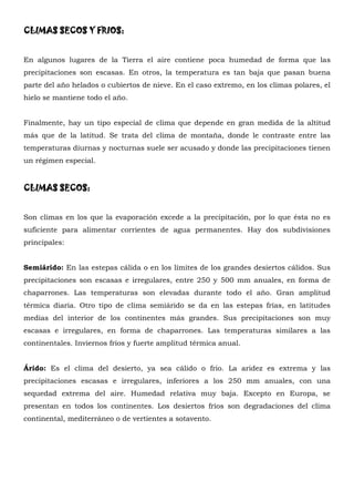 CLIMAS SECOS Y FRIOS:


En algunos lugares de la Tierra el aire contiene poca humedad de forma que las
precipitaciones son escasas. En otros, la temperatura es tan baja que pasan buena
parte del año helados o cubiertos de nieve. En el caso extremo, en los climas polares, el
hielo se mantiene todo el año.


Finalmente, hay un tipo especial de clima que depende en gran medida de la altitud
más que de la latitud. Se trata del clima de montaña, donde le contraste entre las
temperaturas diurnas y nocturnas suele ser acusado y donde las precipitaciones tienen
un régimen especial.


CLIMAS SECOS:


Son climas en los que la evaporación excede a la precipitación, por lo que ésta no es
suficiente para alimentar corrientes de agua permanentes. Hay dos subdivisiones
principales:


Semiárido: En las estepas cálida o en los límites de los grandes desiertos cálidos. Sus
precipitaciones son escasas e irregulares, entre 250 y 500 mm anuales, en forma de
chaparrones. Las temperaturas son elevadas durante todo el año. Gran amplitud
térmica diaria. Otro tipo de clima semiárido se da en las estepas frías, en latitudes
medias del interior de los continentes más grandes. Sus precipitaciones son muy
escasas e irregulares, en forma de chaparrones. Las temperaturas similares a las
continentales. Inviernos fríos y fuerte amplitud térmica anual.


Árido: Es el clima del desierto, ya sea cálido o frio. La aridez es extrema y las
precipitaciones escasas e irregulares, inferiores a los 250 mm anuales, con una
sequedad extrema del aire. Humedad relativa muy baja. Excepto en Europa, se
presentan en todos los continentes. Los desiertos fríos son degradaciones del clima
continental, mediterráneo o de vertientes a sotavento.
 
