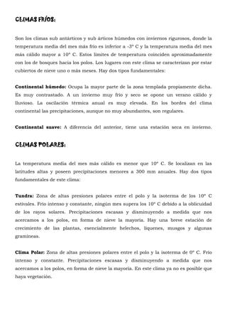 CLIMAS FRÍOS:


Son los climas sub antárticos y sub árticos húmedos con inviernos rigurosos, donde la
temperatura media del mes más frío es inferior a -3º C y la temperatura media del mes
más cálido mayor a 10º C. Estos límites de temperatura coinciden aproximadamente
con los de bosques hacia los polos. Los lugares con este clima se caracterizan por estar
cubiertos de nieve uno o más meses. Hay dos tipos fundamentales:


Continental húmedo: Ocupa la mayor parte de la zona templada propiamente dicha.
Es muy contrastado. A un invierno muy frío y seco se opone un verano cálido y
lluvioso. La oscilación térmica anual es muy elevada. En los bordes del clima
continental las precipitaciones, aunque no muy abundantes, son regulares.


Continental suave: A diferencia del anterior, tiene una estación seca en invierno.


CLIMAS POLARES:


La temperatura media del mes más cálido es menor que 10º C. Se localizan en las
latitudes altas y poseen precipitaciones menores a 300 mm anuales. Hay dos tipos
fundamentales de este clima:


Tundra: Zona de altas presiones polares entre el polo y la isoterma de los 10º C
estivales. Frío intenso y constante, ningún mes supera los 10º C debido a la oblicuidad
de los rayos solares. Precipitaciones escasas y disminuyendo a medida que nos
acercamos a los polos, en forma de nieve la mayoría. Hay una breve estación de
crecimiento de las plantas, esencialmente helechos, líquenes, musgos y algunas
gramíneas.


Clima Polar: Zona de altas presiones polares entre el polo y la isoterma de 0º C. Frío
intenso y constante. Precipitaciones escasas y disminuyendo a medida que nos
acercamos a los polos, en forma de nieve la mayoría. En este clima ya no es posible que
haya vegetación.
 