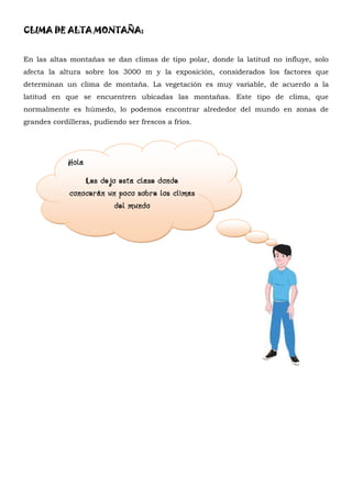 CLIMA DE ALTA MONTAÑA:


En las altas montañas se dan climas de tipo polar, donde la latitud no influye, solo
afecta la altura sobre los 3000 m y la exposición, considerados los factores que
determinan un clima de montaña. La vegetación es muy variable, de acuerdo a la
latitud en que se encuentren ubicadas las montañas. Este tipo de clima, que
normalmente es húmedo, lo podemos encontrar alrededor del mundo en zonas de
grandes cordilleras, pudiendo ser frescos a fríos.




             Hola
                 Les dejo esta clase donde
             conocerán un poco sobre los climas
                         del mundo
 