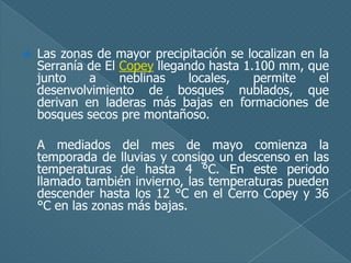 

Las zonas de mayor precipitación se localizan en la
Serranía de El Copey llegando hasta 1.100 mm, que
junto
a
neblinas
locales,
permite
el
desenvolvimiento de bosques nublados, que
derivan en laderas más bajas en formaciones de
bosques secos pre montañoso.
A mediados del mes de mayo comienza la
temporada de lluvias y consigo un descenso en las
temperaturas de hasta 4 °C. En este periodo
llamado también invierno, las temperaturas pueden
descender hasta los 12 °C en el Cerro Copey y 36
°C en las zonas más bajas.

 