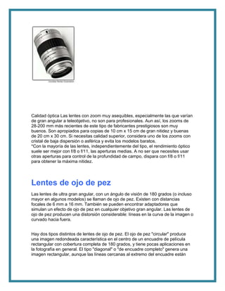 Calidad óptica Las lentes con zoom muy asequibles, especialmente las que varían
de gran angular a teleobjetivo, no son para profesionales. Aun así, los zooms de
28-200 mm más recientes de este tipo de fabricantes prestigiosos son muy
buenos. Son apropiados para copias de 10 cm x 15 cm de gran nitidez y buenas
de 20 cm x 30 cm. Si necesitas calidad superior, considera uno de los zooms con
cristal de baja dispersión o asférica y evita los modelos baratos.
*Con la mayoría de las lentes, independientemente del tipo, el rendimiento óptico
suele ser mejor con f/8 o f/11, las aperturas medias. A no ser que necesites usar
otras aperturas para control de la profundidad de campo, dispara con f/8 o f/11
para obtener la máxima nitidez.
Lentes de ojo de pez
Las lentes de ultra gran angular, con un ángulo de visión de 180 grados (o incluso
mayor en algunos modelos) se llaman de ojo de pez. Existen con distancias
focales de 6 mm a 16 mm. También se pueden encontrar adaptadores que
simulan un efecto de ojo de pez en cualquier objetivo gran angular. Las lentes de
ojo de pez producen una distorsión considerable: líneas en la curva de la imagen o
curvado hacia fuera.
Hay dos tipos distintos de lentes de ojo de pez. El ojo de pez "circular" produce
una imagen redondeada característica en el centro de un encuadre de película
rectangular con cobertura completa de 180 grados, y tiene pocas aplicaciones en
la fotografía en general. El tipo "diagonal" o "de encuadre completo" genera una
imagen rectangular, aunque las líneas cercanas al extremo del encuadre están
 