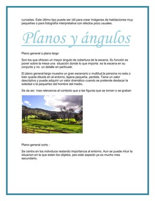 curvadas. Este último tipo puede ser útil para crear imágenes de habitaciones muy
pequeñas o para fotografía interpretativa con efectos poco usuales.
Planos y ángulos
Plano general o plano largo
Son los que ofrecen un mayor ángulo de cobertura de la escena. Su función es
poner sobre la mesa una situación donde lo que importa es la escena en su
conjunto y no un detalle en particular.
El plano general largo muestra un gran escenario o multitud,la persona no esta o
bien queda diluida en el entorno, lejana pequeña, perdida. Tiene un valor
descriptivo y puede adquirir un valor dramático cuando se pretende destacar la
soledad o la pequeñez del hombre del medio.
Se da así mas relevancia al contexto que a las figuras que se toman o se graban
Plano general corto :
Se centra en los individuos restando importancia al entorno. Aun se puede intuir la
situacion en la que estan los objetos, peo este aspecto ya es mucho mas
secundario.
 