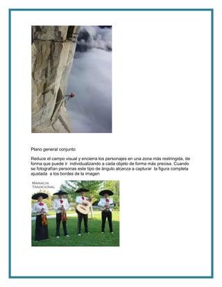 Plano general conjunto
Reduce el campo visual y encierra los personajes en una zona más restringida, de
forma que puede ir individualizando a cada objeto de forma más precisa. Cuando
se fotografían personas este tipo de ángulo alcanza a capturar la figura completa
ajustada a los bordes de la imagen
 