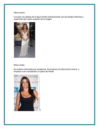 Plano entero
Los pies y la cabeza de la figura limitan prácticamente con los bordes inferiores y
superiores del cuadro superior de la imagen
Plano medio
Es el plano intermedio por excelencia. Se produce a la altura de la cintura y
empieza a ser considerado un plano de retrato
 