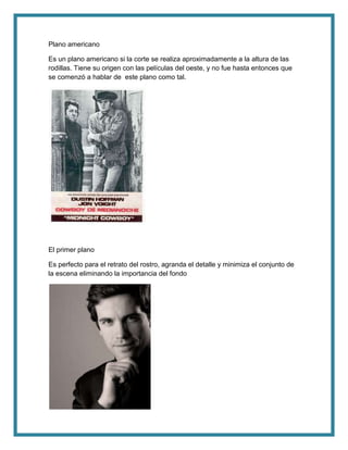 Plano americano
Es un plano americano si la corte se realiza aproximadamente a la altura de las
rodillas. Tiene su origen con las películas del oeste, y no fue hasta entonces que
se comenzó a hablar de este plano como tal.
El primer plano
Es perfecto para el retrato del rostro, agranda el detalle y minimiza el conjunto de
la escena eliminando la importancia del fondo
 