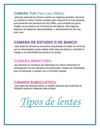 CÁMARA TLR:(Twin Lens Réflex):
este tipo especial de cámara cuenta con objetivos gemelos, tal como
su nombre lo indica. Fueron creadas para solucionar el inconveniente
que presentan las cámaras de visor réflex, que consiste en que la
imagen no se observa en el momento del capture. Solo algunas
disponen de objetivos intercambiables, y actualmente son de muy
poco uso.
CÁMARA DE ESTUDIO O DE BANCO:
esta clase de cámara se encuentra empalmada en raíles con el fin de
que el camarógrafo pueda realizar toda clase de planos y controlar la
imagen y la profundidad de campo a su antojo.
CÁMARA MINIATURA:
las cámaras en miniatura son fabricadas en menor dimensión en
comparación con las cámaras convencionales. Suelen ser empleadas
para el espionaje y cuentan con un formato singular.
CÁMARA SUBACUÁTICA:
esta clase de cámaras tienen un diseño especial que le permite al
fotógrafo capturar imágenes bajo el agua.
Tipos de lentes
 