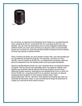 En una época, la mayoría de los fotógrafos tenían lentes con una sola distancia
focal: una lente de 28 mm, una lente de 50 mm y una lente de 300 mm, por
ejemplo. Hoy día, tanto los aficionados como muchos fotógrafos profesionales
prefieren lentes con zoom para casi todos sus disparos. Esto es comprensible,
puesto que una lente con zoom les permite cambiar la distancia focal al instante,
sin tener que pararse a cambiar la lente.
Peso y tamaño Las lentes con zoom tienden a pesar más y ser más grandes que
sus equivalentes de distancia focal fija. Por otra parte, una lente con zoom
sencillo, como el modelo de 28-200 mm, es relativamente compacta y ligera de
peso en comparación con las diversas lentes a las que puede reemplazar.
Apertura variable Algunas lentes con zoom costosas tienen una apertura máxima
constante. Pero los zooms más asequibles tienen una apertura variable. Esto
significa que el tamaño real de apertura disminuye al aplicar el zoom hacia
distancias focales mayores. Supongamos que establecemos f/4 en un zoom f/4-
5,6 de 70-200 mm. La apertura será f/4 en su extremo corto pero se reducirá
progresivamente al aplicar el zoom hacia el extremo largo. Hacia
aproximadamente 150 mm, será f/5,6. Esto significa que tendrás que usar una
velocidad de obturación mayor, lo que incrementará el riesgo de desenfocar la
imagen por movimiento de la cámara al tema.
 