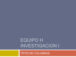 EQUIPO H
INVESTIGACION I
TIPOS DE COLUMNAS.

 