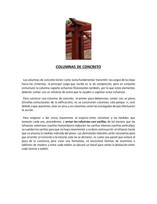 COLUMNAS DE CONCRETO
Las columnas de concreto tienen como tarea fundamental transmitir las cargas de las losas
hacia los cimientos, la principal carga que recibe es la de compresión, pero en conjunto
estructural la columna soporta esfuerzos flexionantes también, por lo que estos elementos
deberán contar con un refuerzo de acero que le ayuden a soportar estos esfuerzos.
Para construir una columna de concreto el primer paso deberemos contar con un plano
(Diseños estructurales de la edificación), no se construirán columnas solo porque sí, será
debido aque queremos alzar un piso,y las columnas seránlas encargadas de que efectuarán
la acción.
Para empezar a dar inicio, trazaremos el espacio entre columnas y las medidas que
tomarán cada una, procedemos a armar los refuerzos con varillas, de tal manera que los
refuerzos exteriores (varillas horizontales) rodearán las varillas internas (varillas verticales),
sesueldan las varillas paraque no haya movimiento y sedará continuación alrefuerzo hasta
que se alcanza la medida indicada del plano. Las formaletas laterales serán necesarias para
que al verter el cemento o la mezcla, esta no se derrame, es como una pared que evitará el
paso de la sustancia, para crear una formaleta, se necesitará láminas de aluminios o
tablones de madera y entre cada tablón se ubicará un bocel para evitar la dilatación entre
cada lámina o tablón.
 