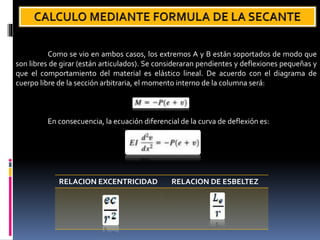 Como se vio en ambos casos, los extremos A y B están soportados de modo que
son libres de girar (están articulados). Se consideraran pendientes y deflexiones pequeñas y
que el comportamiento del material es elástico lineal. De acuerdo con el diagrama de
cuerpo libre de la sección arbitraria, el momento interno de la columna será:
En consecuencia, la ecuación diferencial de la curva de deflexión es:
RELACION EXCENTRICIDAD RELACION DE ESBELTEZ
 