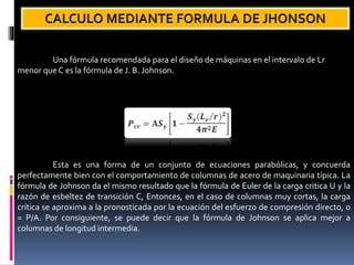 Una fórmula recomendada para el diseño de máquinas en el intervalo de Lr
menor que C es la fórmula de J. B. Johnson.
Esta es una forma de un conjunto de ecuaciones parabólicas, y concuerda
perfectamente bien con el comportamiento de columnas de acero de maquinaria típica. La
fórmula de Johnson da el mismo resultado que la fórmula de Euler de la carga critica U y la
razón de esbeltez de transición C, Entonces, en el caso de columnas muy cortas, la carga
crítica se aproxima a la pronosticada por la ecuación del esfuerzo de compresión directo, o
= P/A. Por consiguiente, se puede decir que la fórmula de Johnson se aplica mejor a
columnas de longitud intermedia.
 