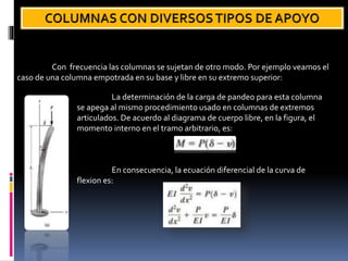 Con frecuencia las columnas se sujetan de otro modo. Por ejemplo veamos el
caso de una columna empotrada en su base y libre en su extremo superior:
La determinación de la carga de pandeo para esta columna
se apega al mismo procedimiento usado en columnas de extremos
articulados. De acuerdo al diagrama de cuerpo libre, en la figura, el
momento interno en el tramo arbitrario, es:
En consecuencia, la ecuación diferencial de la curva de
flexion es:
 