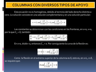Esta ecuación no es homogénea, debido al termino del lado derecho distinto a
cero. Lo solución consiste en una solución complementaria y en una solución particular:
Las constantes se determinan con las condiciones en las fronteras, en x=0, v=0,
por lo que C2 = δ, también:
En x=0, dv/dx= 0, entonces C1 = 0. Por consiguiente la curva de la flexión es:
Como la flexión en el extremo superior de la columna es δ, esto es, en x=L, v=δ,
se requiere que:
 
