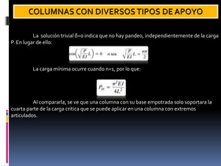 La solución trivial δ=0 indica que no hay pandeo, independientemente de la carga
P. En lugar de ello:
La carga mínima ocurre cuando n=1, por lo que:
Al compararla, se ve que una columna con su base empotrada solo soportara la
cuarta parte de la carga critica que se puede aplicar en una columna con extremos
articulados.
 