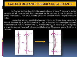La formula de Euler fue deducida suponiendo que la carga P siempre se aplica,
pasando por el centroide del área transversal de la columna, y que la columna es
perfectamente recta. Esto no es realista, ya que las columnas nunca son perfectamente
rectas.
Llamando e a la excentricidad de la carga, es decir, a la distancia que hay entre la
línea de acción de P y el eje de la columna, la carga excéntrica dada se reemplaza por una
fuerza céntrica P y un par de momento MA de momento MA =Pe. Es claro que, sin importar
lo pequeñas que sean la carga P y la excentricidad e, el par MA causará alguna flexión en la
columna.
 