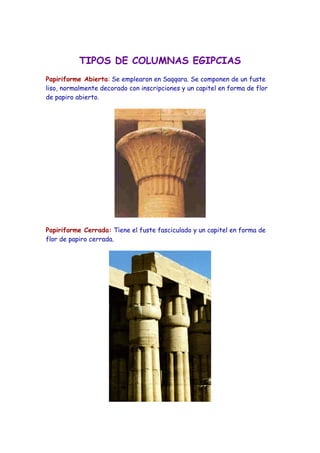 TIPOS DE COLUMNAS EGIPCIAS
Papiriforme Abierta: Se emplearon en Saqqara. Se componen de un fuste
liso, normalmente decorado con inscripciones y un capitel en forma de flor
de papiro abierto.
Papiriforme Cerrada: Tiene el fuste fasciculado y un capitel en forma de
flor de papiro cerrada.
 