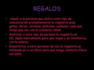 REGALOS
•  visual: a la persona que utilice este tipo de
  comunicación probablemente le regalaría unas
  gafas, libros, revistas, películas cualquier cosa que
  tenga que ver con el contacto visual
• Auditivo: a este tipo de persona le regalaría un
  CD, algún instrumento para que toque y se familiarice
  con la música.
• Kinestetico: a este persona tal vez le regalaría un
  nintendo wii o un Xbox para que tenga contacto físico
  con este.
 
