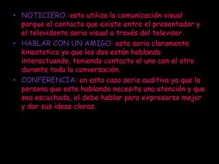 • NOTICIERO: esto utiliza la comunicación visual
  porque el contacto que existe entre el presentador y
  el televidente seria visual a través del televisor.
• HABLAR CON UN AMIGO: este seria claramente
  kinestetico ya que los dos están hablando
  interactuando, teniendo contacto el uno con el otro
  durante toda la conversación.
• CONFERENCIA: en esta caso seria auditiva ya que la
  persona que este hablando necesita una atención y que
  sea escuchado, el debe hablar para expresarse mejor
  y dar sus ideas claras.
 