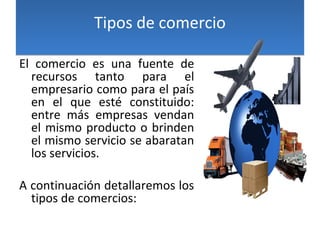 Tipos de comercioTipos de comercio
El comercio es una fuente de
recursos tanto para el
empresario como para el país
en el que esté constituido:
entre más empresas vendan
el mismo producto o brinden
el mismo servicio se abaratan
los servicios.
A continuación detallaremos los
tipos de comercios:
 