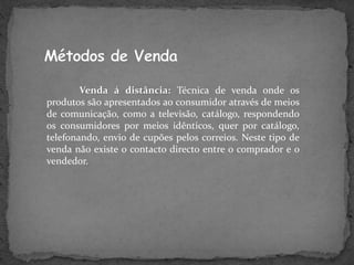 Venda á distância: Técnica de venda onde os
produtos são apresentados ao consumidor através de meios
de comunicação, como a televisão, catálogo, respondendo
os consumidores por meios idênticos, quer por catálogo,
telefonando, envio de cupões pelos correios. Neste tipo de
venda não existe o contacto directo entre o comprador e o
vendedor.
 
